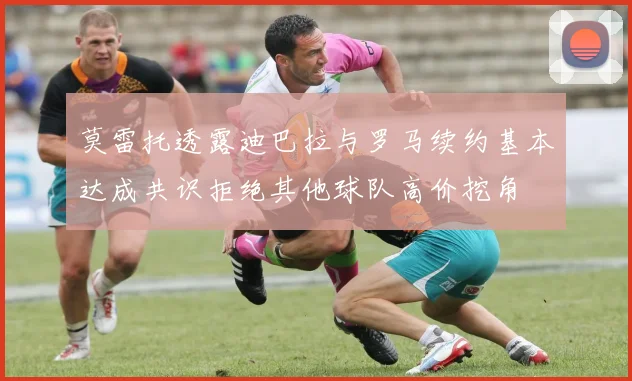 莫雷托透露迪巴拉与罗马续约基本达成共识拒绝其他球队高价挖角