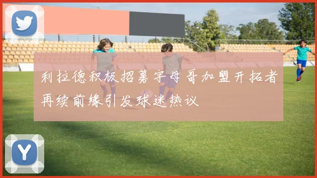 利拉德积极招募字母哥加盟开拓者再续前缘引发球迷热议