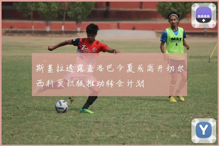 斯基拉透露查洛巴今夏或离开切尔西科莫积极推动转会计划