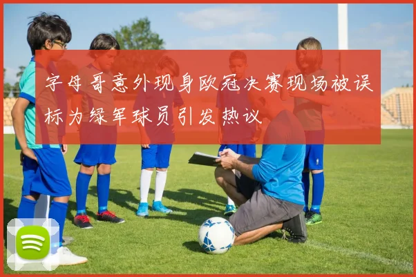 字母哥意外现身欧冠决赛现场被误标为绿军球员引发热议