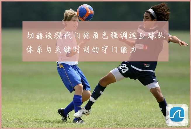 切赫谈现代门将角色强调适应球队体系与关键时刻的守门能力