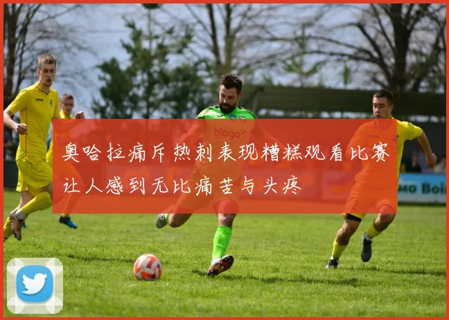 奥哈拉痛斥热刺表现糟糕观看比赛让人感到无比痛苦与头疼