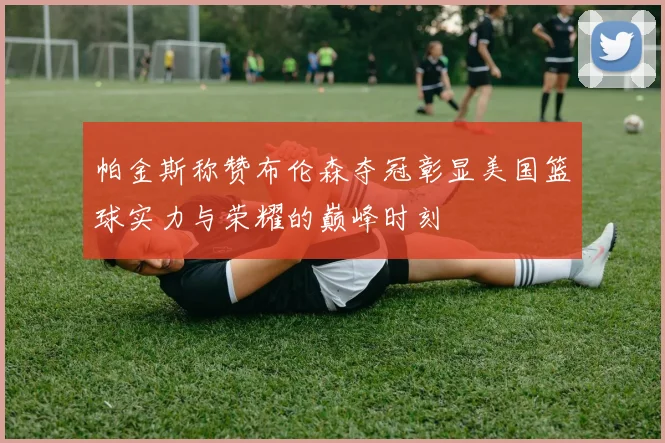 帕金斯称赞布伦森夺冠彰显美国篮球实力与荣耀的巅峰时刻