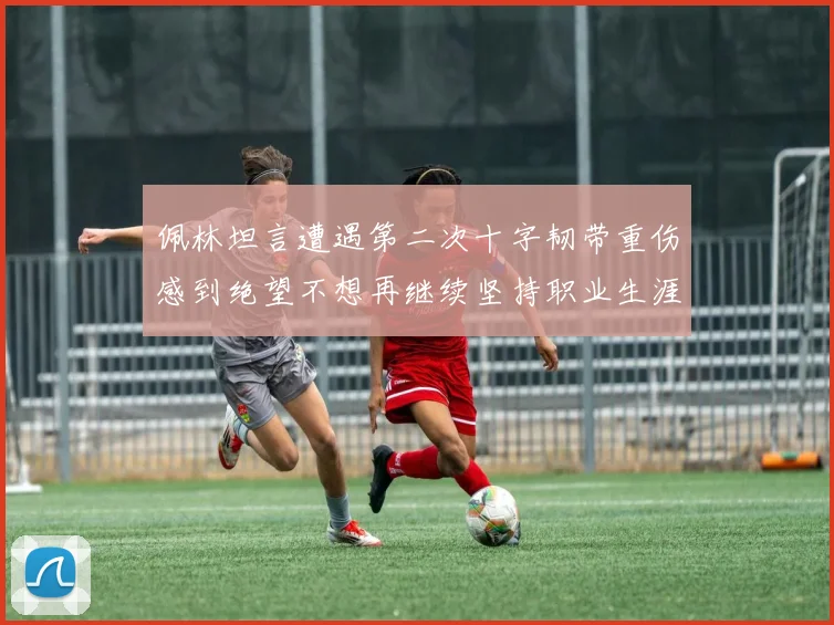 佩林坦言遭遇第二次十字韧带重伤感到绝望不想再继续坚持职业生涯