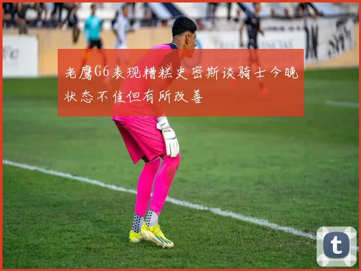 老鹰G6表现糟糕史密斯谈骑士今晚状态不佳但有所改善