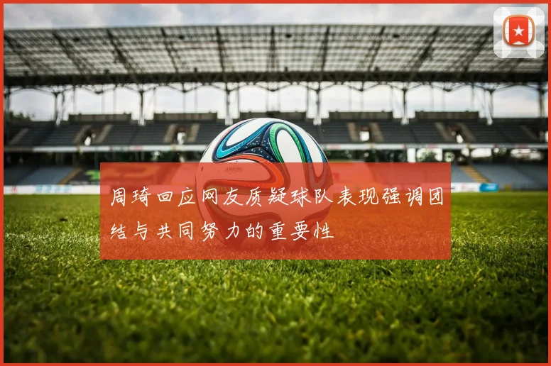 周琦回应网友质疑球队表现强调团结与共同努力的重要性