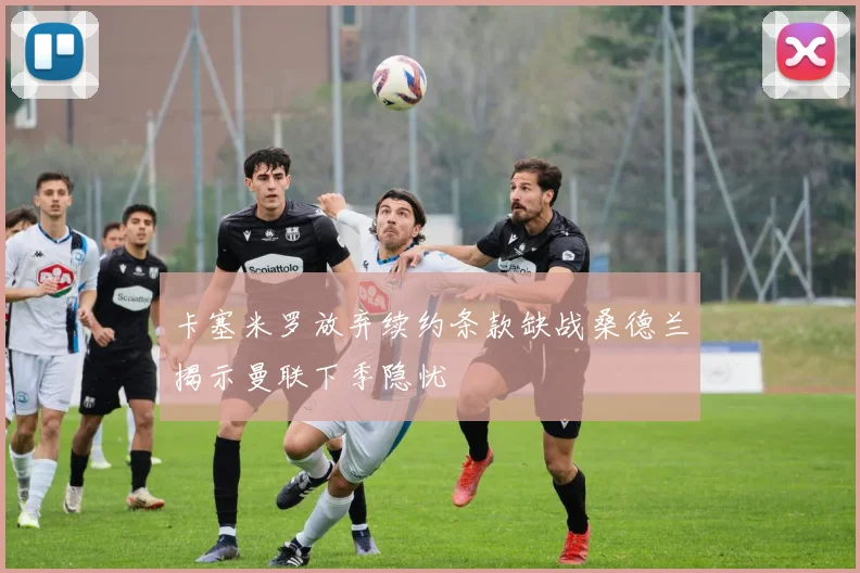 卡塞米罗放弃续约条款缺战桑德兰揭示曼联下季隐忧