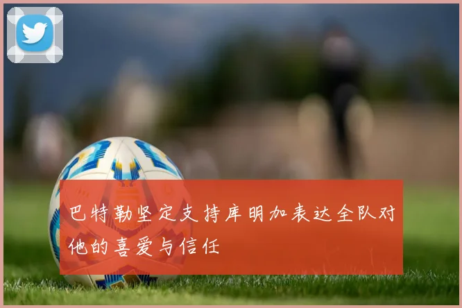 巴特勒坚定支持库明加表达全队对他的喜爱与信任