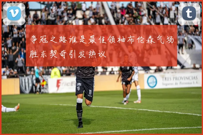 争冠之路谁是最佳领袖布伦森气场胜东契奇引发热议
