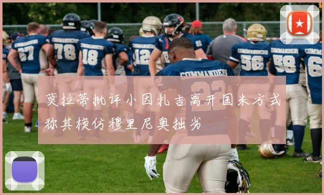 莫拉蒂批评小因扎吉离开国米方式称其模仿穆里尼奥拙劣
