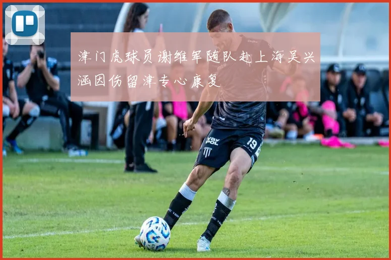 津门虎球员谢维军随队赴上海吴兴涵因伤留津专心康复