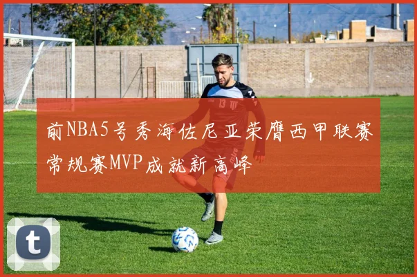 前NBA5号秀海佐尼亚荣膺西甲联赛常规赛MVP成就新高峰