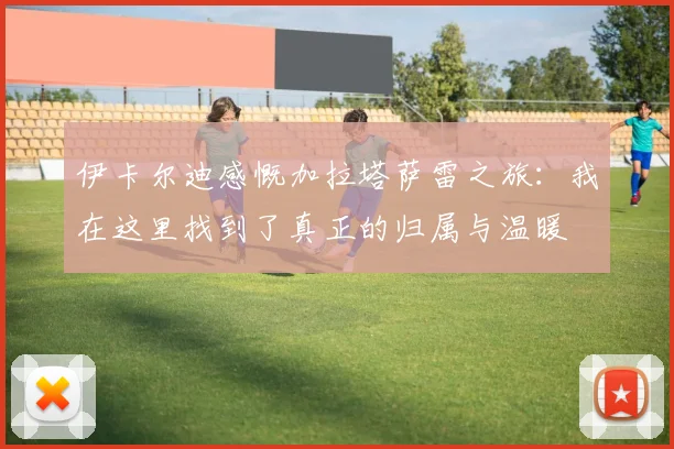 伊卡尔迪感慨加拉塔萨雷之旅：我在这里找到了真正的归属与温暖
